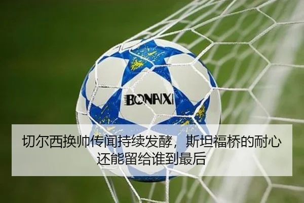 切尔西换帅传闻持续发酵，斯坦福桥的耐心还能留给谁到最后
